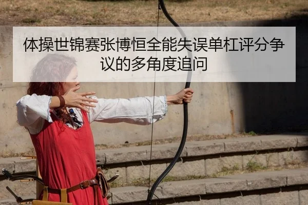 体操世锦赛张博恒全能失误单杠评分争议的多角度追问